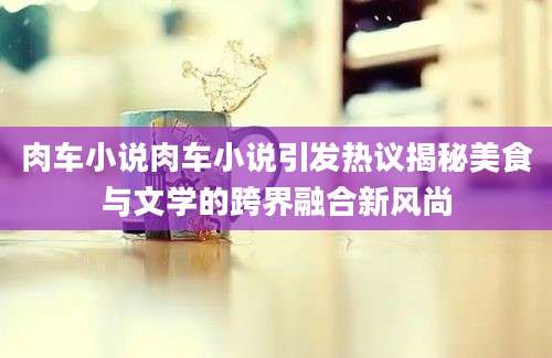 肉车小说肉车小说引发热议揭秘美食与文学的跨界融合新风尚