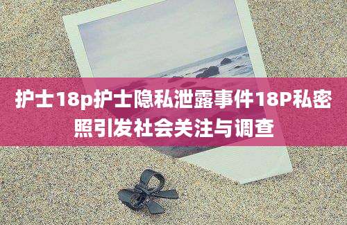 护士18p护士隐私泄露事件18P私密照引发社会关注与调查