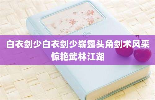 白衣剑少白衣剑少崭露头角剑术风采惊艳武林江湖