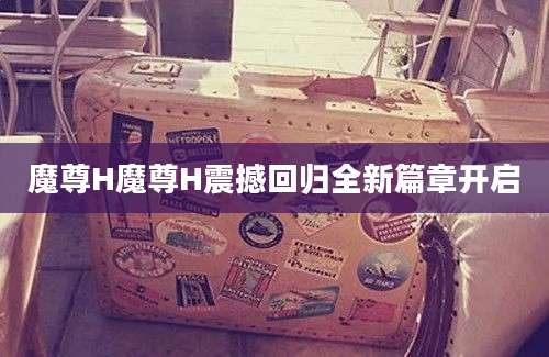 魔尊H魔尊H震撼回归全新篇章开启