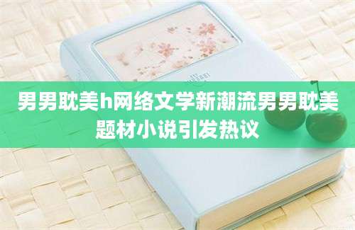 男男耽美h网络文学新潮流男男耽美题材小说引发热议