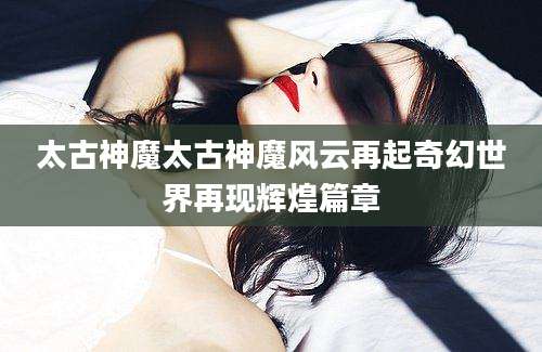太古神魔太古神魔风云再起奇幻世界再现辉煌篇章