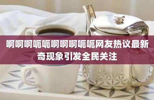 啊啊啊呃呃啊啊啊呃呃网友热议最新奇现象引发全民关注