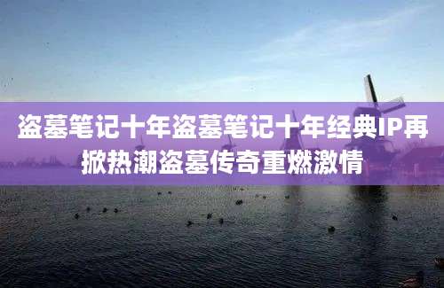 盗墓笔记十年盗墓笔记十年经典IP再掀热潮盗墓传奇重燃激情