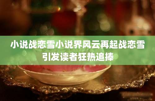 小说战恋雪小说界风云再起战恋雪引发读者狂热追捧