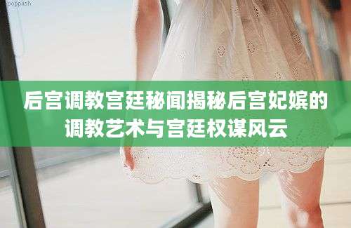 后宫调教宫廷秘闻揭秘后宫妃嫔的调教艺术与宫廷权谋风云