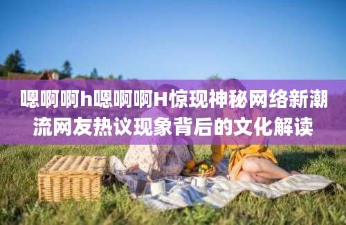 嗯啊啊h嗯啊啊H惊现神秘网络新潮流网友热议现象背后的文化解读