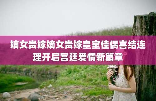 嫡女贵嫁嫡女贵嫁皇室佳偶喜结连理开启宫廷爱情新篇章