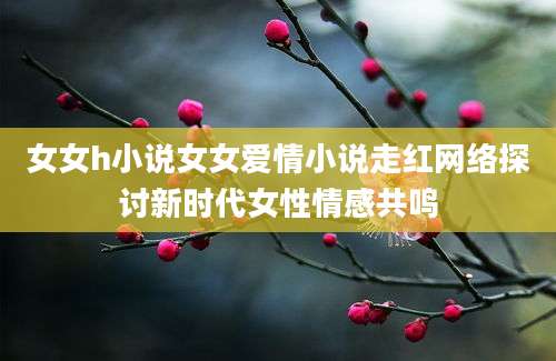 女女h小说女女爱情小说走红网络探讨新时代女性情感共鸣