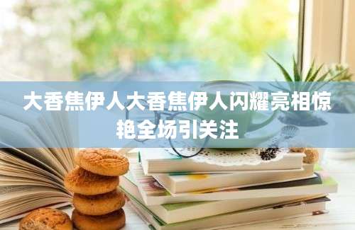 大香焦伊人大香焦伊人闪耀亮相惊艳全场引关注