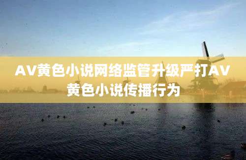 AV黄色小说网络监管升级严打AV黄色小说传播行为