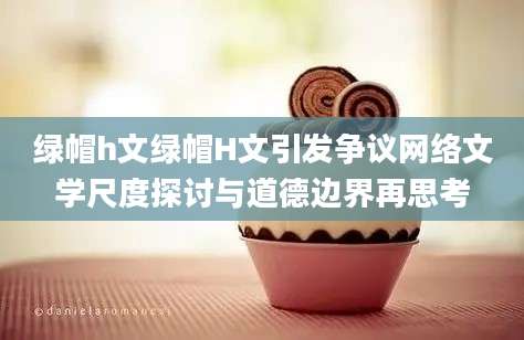 绿帽h文绿帽H文引发争议网络文学尺度探讨与道德边界再思考