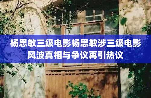 杨思敏三级电影杨思敏涉三级电影风波真相与争议再引热议