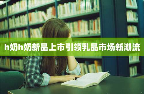 h奶h奶新品上市引领乳品市场新潮流