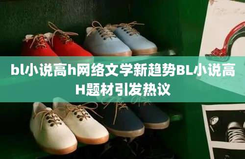 bl小说高h网络文学新趋势BL小说高H题材引发热议