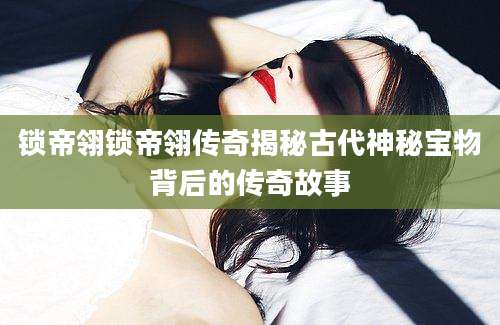 锁帝翎锁帝翎传奇揭秘古代神秘宝物背后的传奇故事
