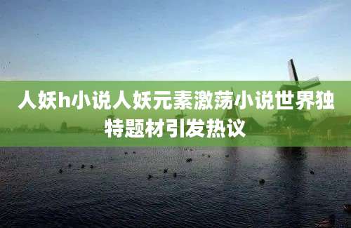 人妖h小说人妖元素激荡小说世界独特题材引发热议