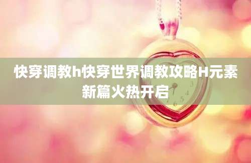 快穿调教h快穿世界调教攻略H元素新篇火热开启
