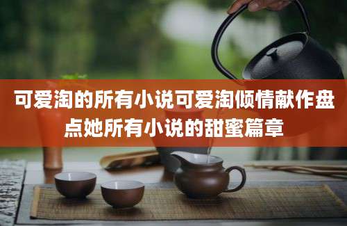 可爱淘的所有小说可爱淘倾情献作盘点她所有小说的甜蜜篇章