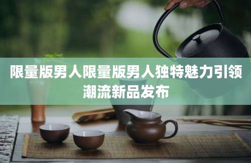 限量版男人限量版男人独特魅力引领潮流新品发布