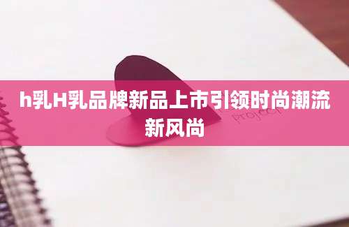 h乳H乳品牌新品上市引领时尚潮流新风尚