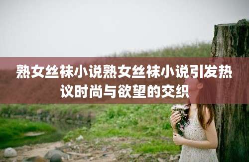熟女丝袜小说熟女丝袜小说引发热议时尚与欲望的交织