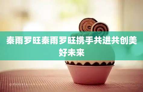 秦雨罗旺秦雨罗旺携手共进共创美好未来