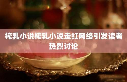 榨乳小说榨乳小说走红网络引发读者热烈讨论