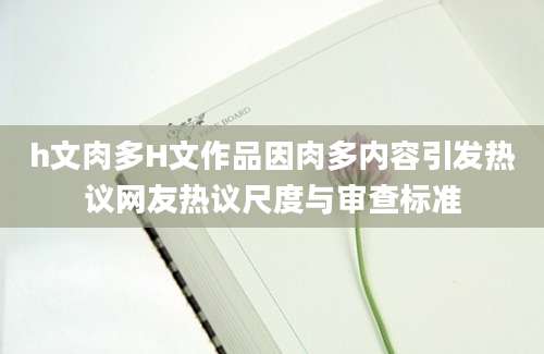 h文肉多H文作品因肉多内容引发热议网友热议尺度与审查标准