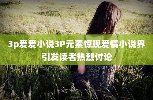 3p爱爱小说3P元素惊现爱情小说界引发读者热烈讨论
