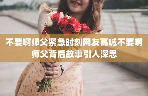 不要啊师父紧急时刻网友高喊不要啊师父背后故事引人深思