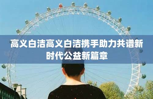 高义白洁高义白洁携手助力共谱新时代公益新篇章