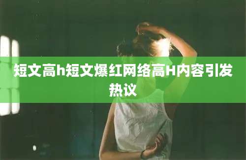 短文高h短文爆红网络高H内容引发热议