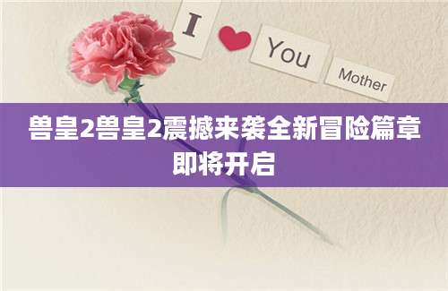 兽皇2兽皇2震撼来袭全新冒险篇章即将开启