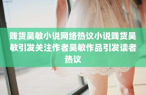 贱货吴敏小说网络热议小说贱货吴敏引发关注作者吴敏作品引发读者热议