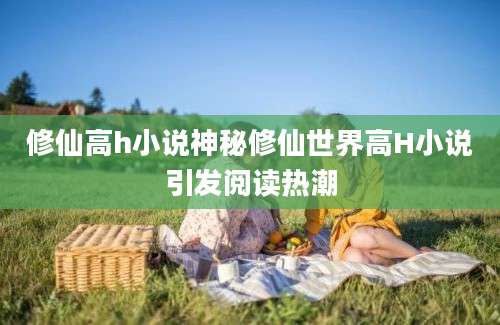 修仙高h小说神秘修仙世界高H小说引发阅读热潮