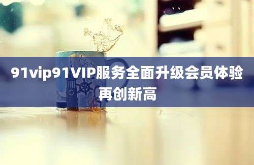 91vip91VIP服务全面升级会员体验再创新高