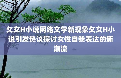 攵女H小说网络文学新现象攵女H小说引发热议探讨女性自我表达的新潮流