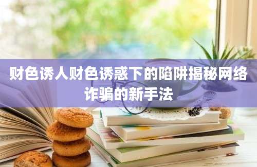 财色诱人财色诱惑下的陷阱揭秘网络诈骗的新手法