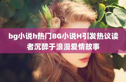 bg小说h热门BG小说H引发热议读者沉醉于浪漫爱情故事