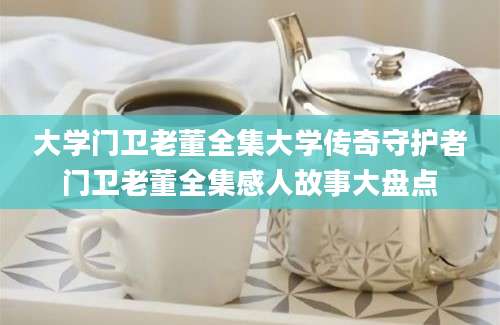 大学门卫老董全集大学传奇守护者门卫老董全集感人故事大盘点