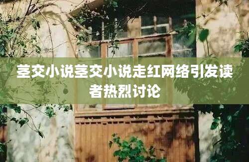 茎交小说茎交小说走红网络引发读者热烈讨论