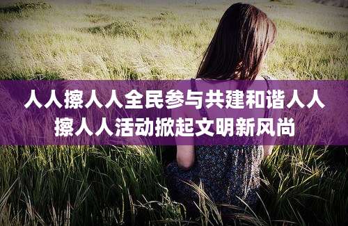 人人擦人人全民参与共建和谐人人擦人人活动掀起文明新风尚