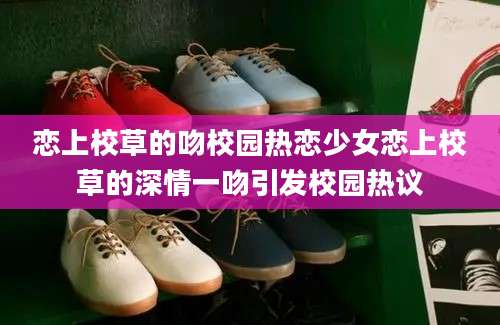 恋上校草的吻校园热恋少女恋上校草的深情一吻引发校园热议