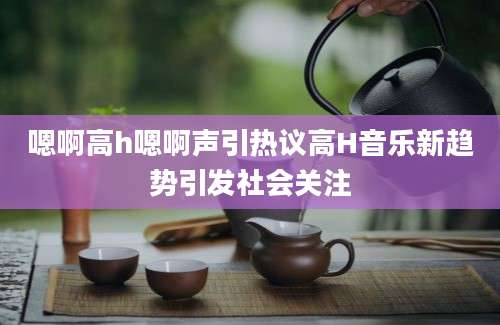 嗯啊高h嗯啊声引热议高H音乐新趋势引发社会关注