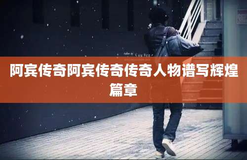 阿宾传奇阿宾传奇传奇人物谱写辉煌篇章