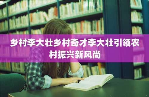 乡村李大壮乡村奇才李大壮引领农村振兴新风尚