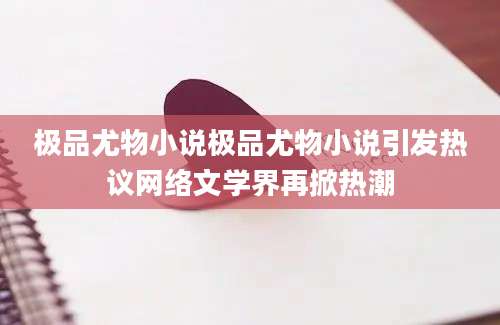 极品尤物小说极品尤物小说引发热议网络文学界再掀热潮