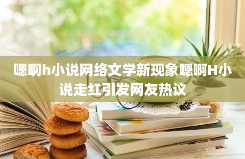 嗯啊h小说网络文学新现象嗯啊H小说走红引发网友热议