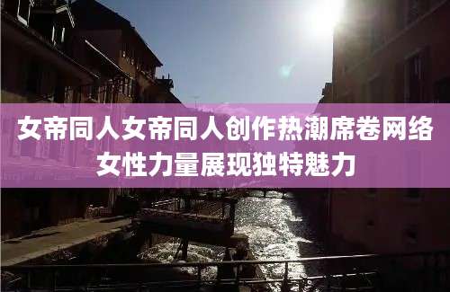 女帝同人女帝同人创作热潮席卷网络女性力量展现独特魅力